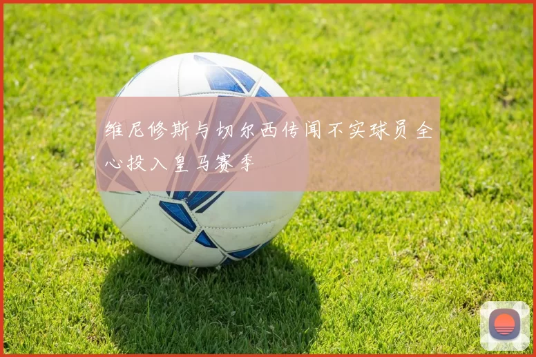 维尼修斯与切尔西传闻不实球员全心投入皇马赛季