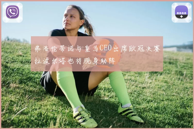 弗洛伦蒂诺与皇马CEO出席欧冠决赛拉波尔塔也将现身助阵
