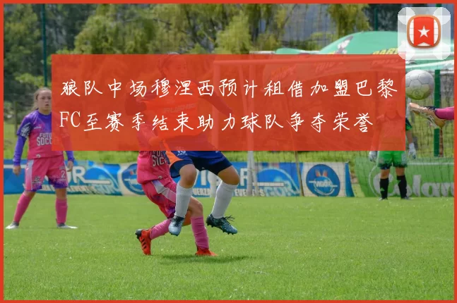 狼队中场穆涅西预计租借加盟巴黎FC至赛季结束助力球队争夺荣誉
