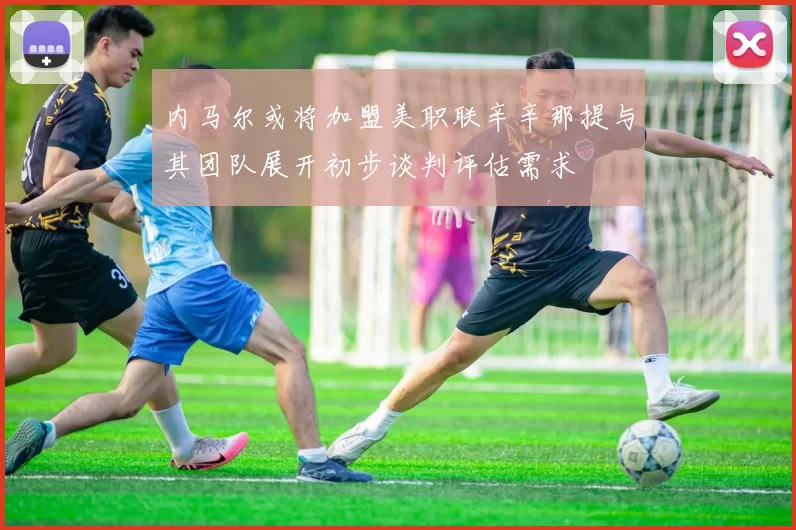 内马尔或将加盟美职联辛辛那提与其团队展开初步谈判评估需求