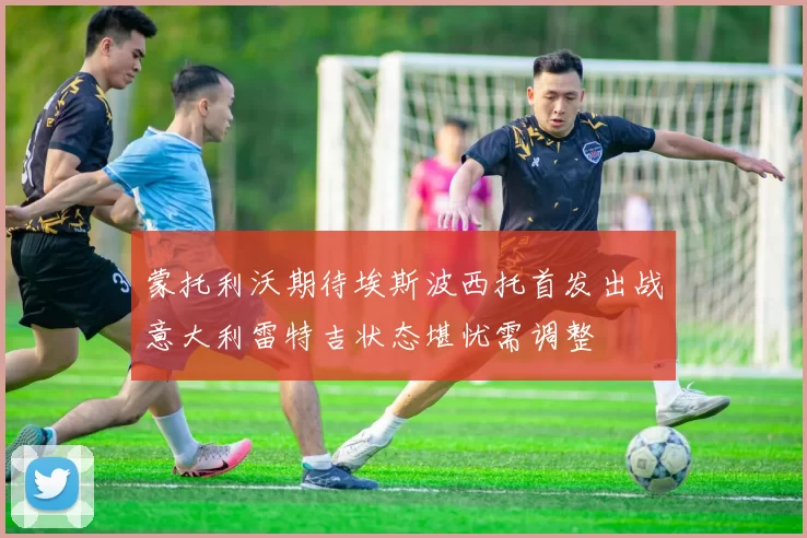 蒙托利沃期待埃斯波西托首发出战意大利雷特吉状态堪忧需调整
