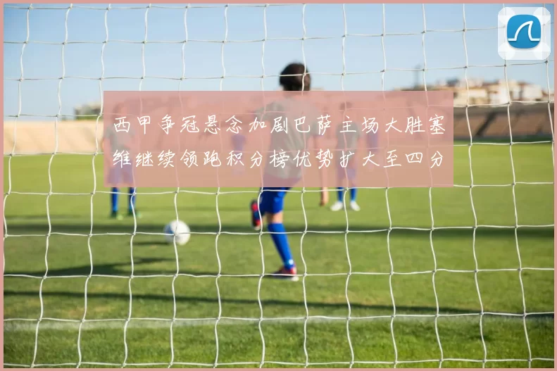 西甲争冠悬念加剧巴萨主场大胜塞维继续领跑积分榜优势扩大至四分