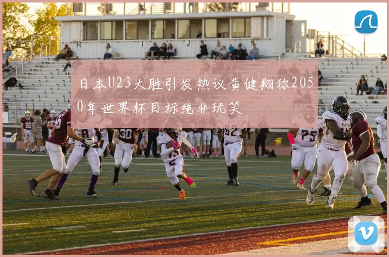 日本U23大胜引发热议黄健翔称2050年世界杯目标绝非玩笑