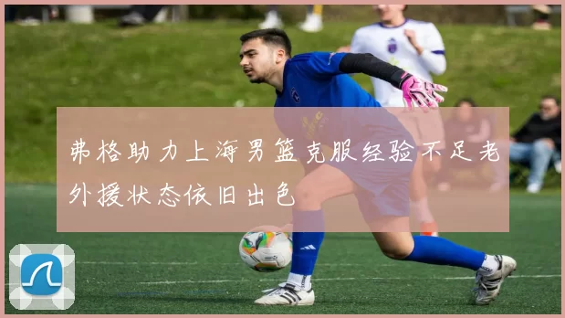 弗格助力上海男篮克服经验不足老外援状态依旧出色