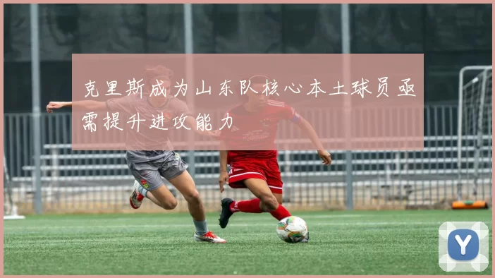 克里斯成为山东队核心本土球员亟需提升进攻能力