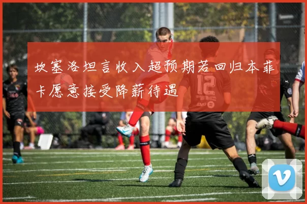 坎塞洛坦言收入超预期若回归本菲卡愿意接受降薪待遇