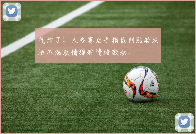 气炸了！大洛赛后手指裁判贴脸发泄不满表情狰狞情绪激动！