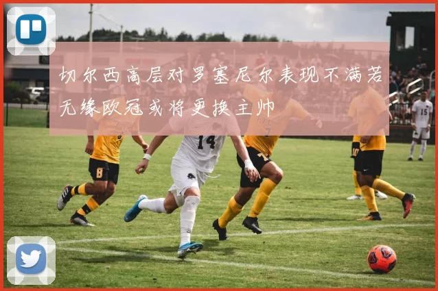切尔西高层对罗塞尼尔表现不满若无缘欧冠或将更换主帅