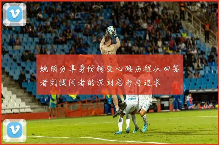 姚明分享身份转变心路历程从回答者到提问者的深刻思考与追求