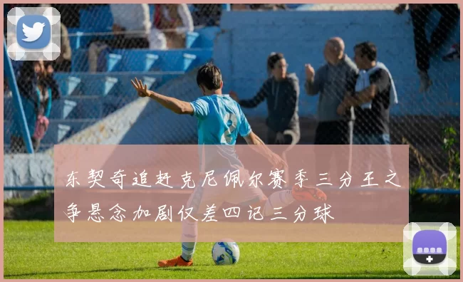 东契奇追赶克尼佩尔赛季三分王之争悬念加剧仅差四记三分球