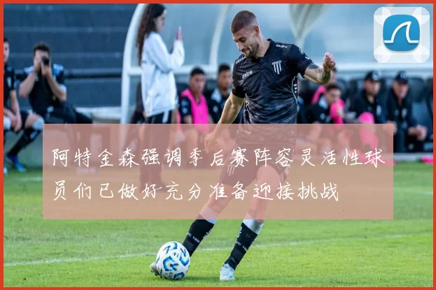 阿特金森强调季后赛阵容灵活性球员们已做好充分准备迎接挑战