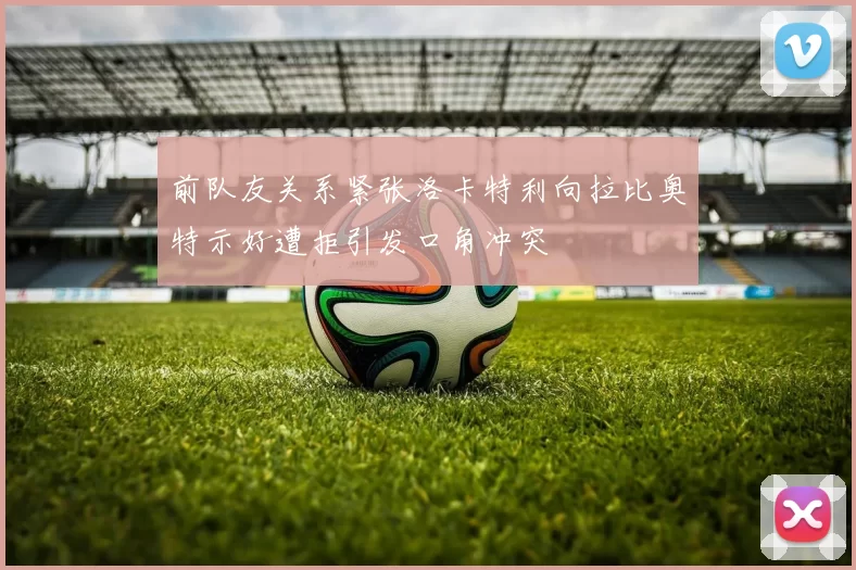 前队友关系紧张洛卡特利向拉比奥特示好遭拒引发口角冲突