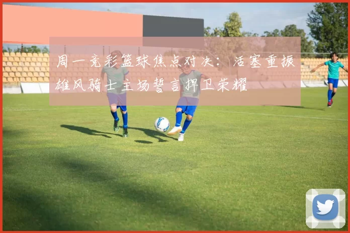 周一竞彩篮球焦点对决：活塞重振雄风骑士主场誓言捍卫荣耀