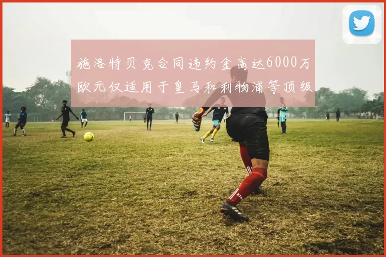 施洛特贝克合同违约金高达6000万欧元仅适用于皇马和利物浦等顶级球队